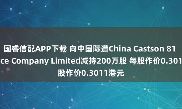 国睿信配APP下载 向中国际遭China Castson 81 Finance Company Limited减持200万股 每股作价0.3011港元